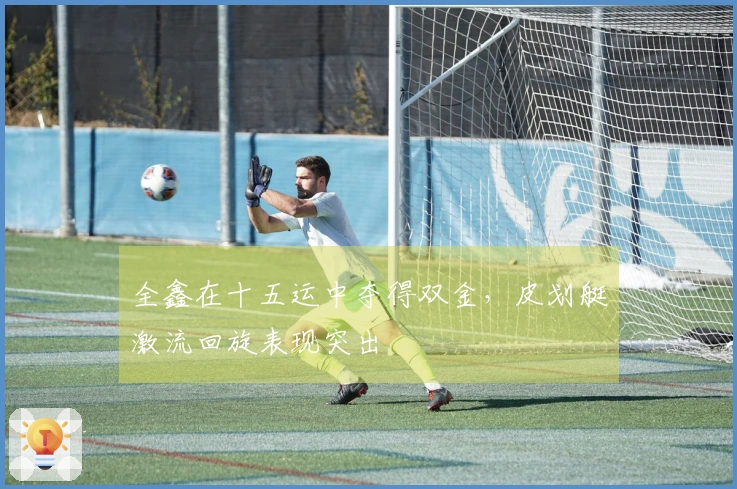 全鑫在十五运中夺得双金，皮划艇激流回旋表现突出