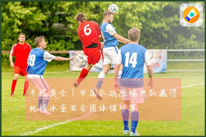 冬残奥会｜中国队战胜瑞典队赢得轮椅冰壶混合团体循环赛