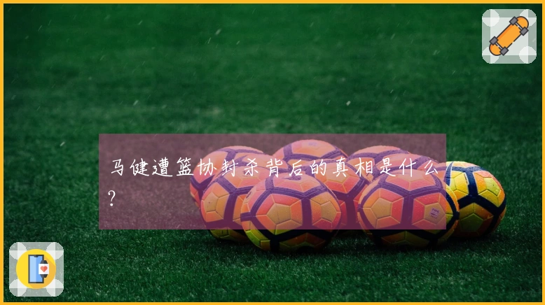 马健遭篮协封杀背后的真相是什么？