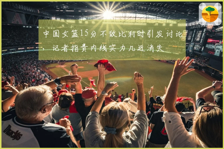 中国女篮15分不敌比利时引发讨论，记者指责内线实力几近消失