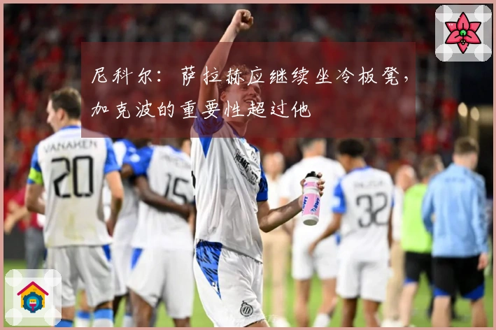 尼科尔：萨拉赫应继续坐冷板凳，加克波的重要性超过他