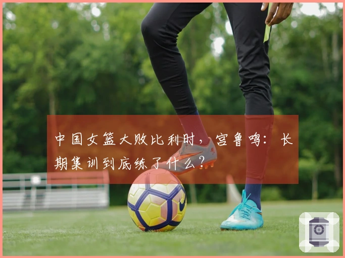 中国女篮大败比利时，宫鲁鸣：长期集训到底练了什么？