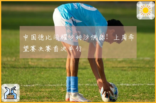 中国德比闪耀沙姆沙伊赫！上周希望赛决赛首次举行