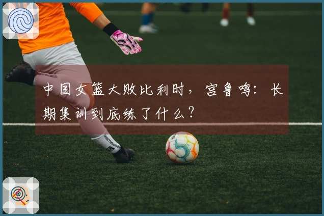 中国女篮大败比利时,宫鲁鸣:长期集训到底练了什么?