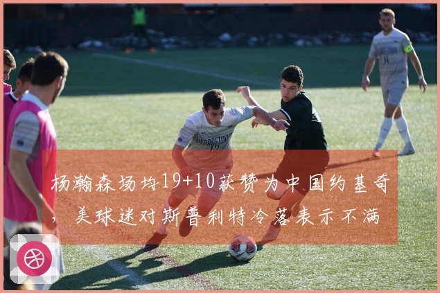 杨瀚森场均19+10获赞为中国约基奇，美球迷对斯普利特冷落表示不满