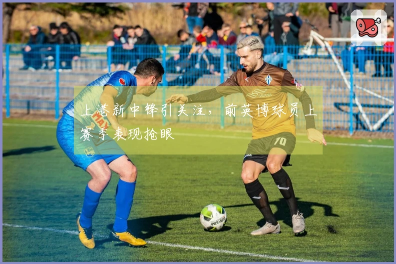 上港新中锋引关注，前英博球员上赛季表现抢眼